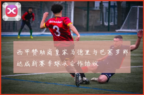 西甲赞助商皇家马德里与巴塞罗那达成新赛季球衣合作协议