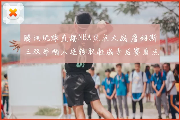 腾讯玩球直播NBA焦点大战 詹姆斯三双率湖人逆转取胜成季后赛看点