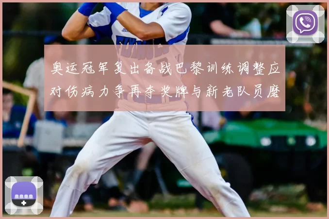奥运冠军复出备战巴黎训练调整应对伤病力争再夺奖牌与新老队员磨合