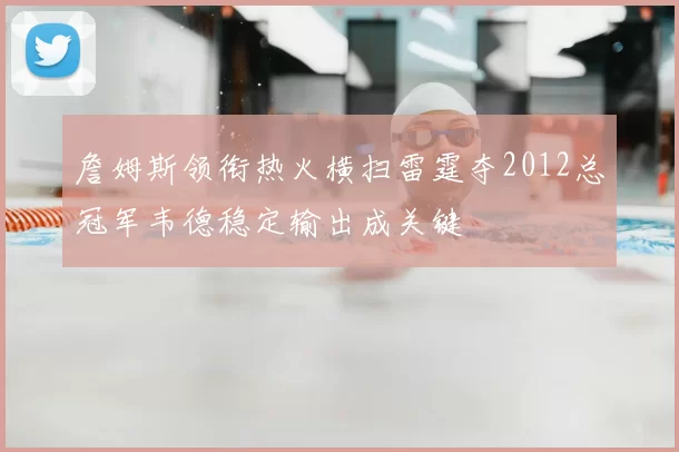 詹姆斯领衔热火横扫雷霆夺2012总冠军韦德稳定输出成关键