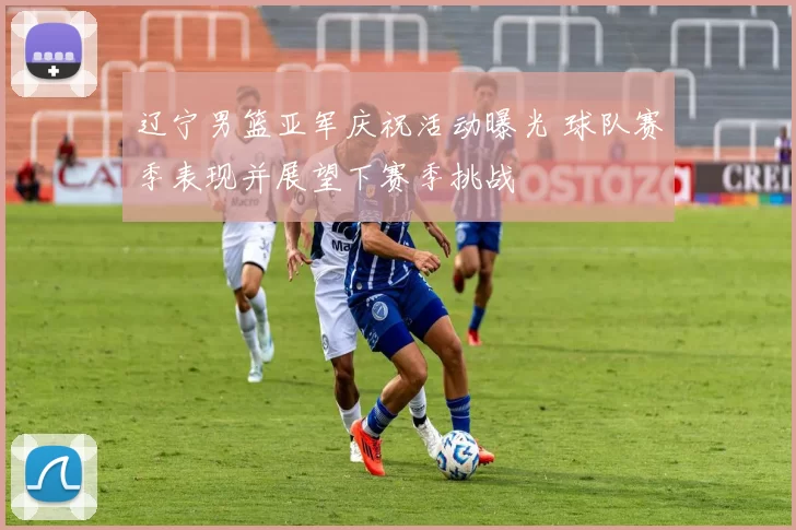 辽宁男篮亚军庆祝活动曝光 球队赛季表现并展望下赛季挑战