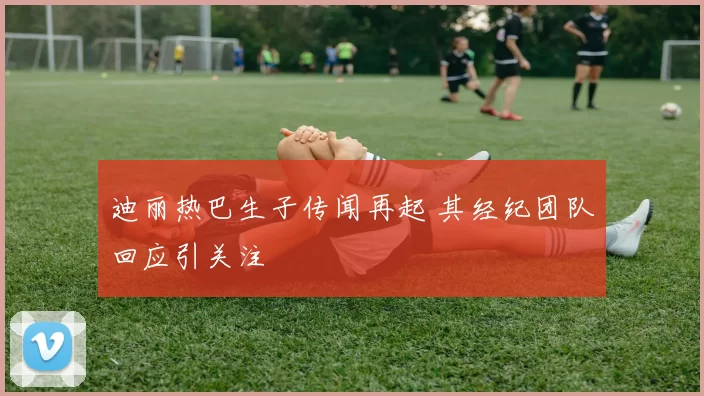 迪丽热巴生子传闻再起 其经纪团队回应引关注