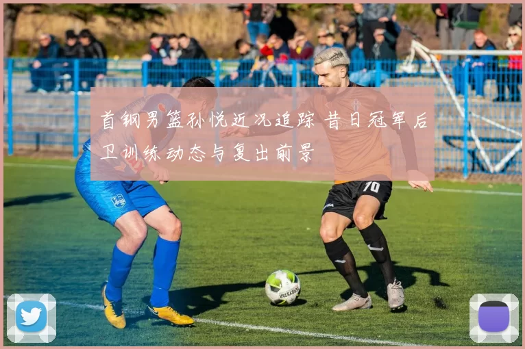 首钢男篮孙悦近况追踪 昔日冠军后卫训练动态与复出前景