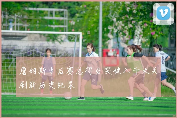 詹姆斯季后赛总得分突破八千大关刷新历史纪录