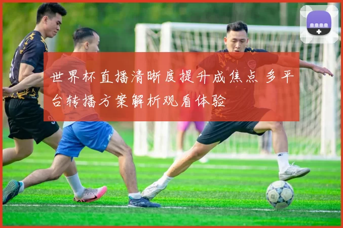 世界杯直播清晰度提升成焦点 多平台转播方案解析观看体验