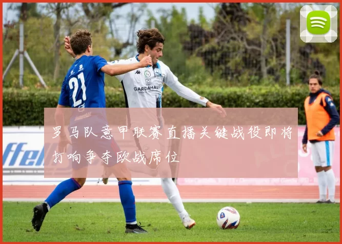 罗马队意甲联赛直播关键战役即将打响争夺欧战席位