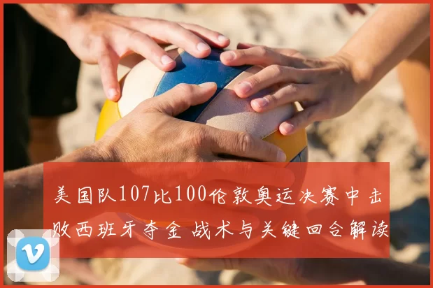 美国队107比100伦敦奥运决赛中击败西班牙夺金 战术与关键回合解读