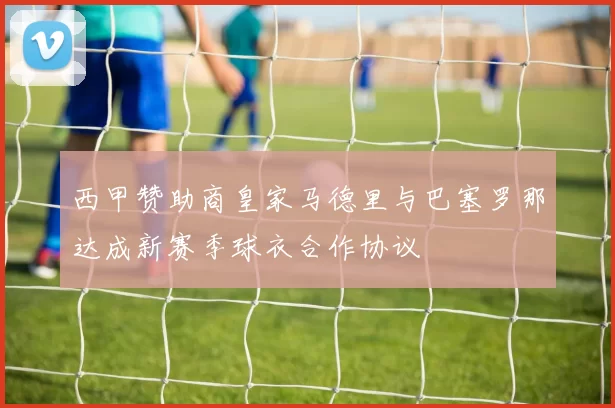 西甲赞助商皇家马德里与巴塞罗那达成新赛季球衣合作协议