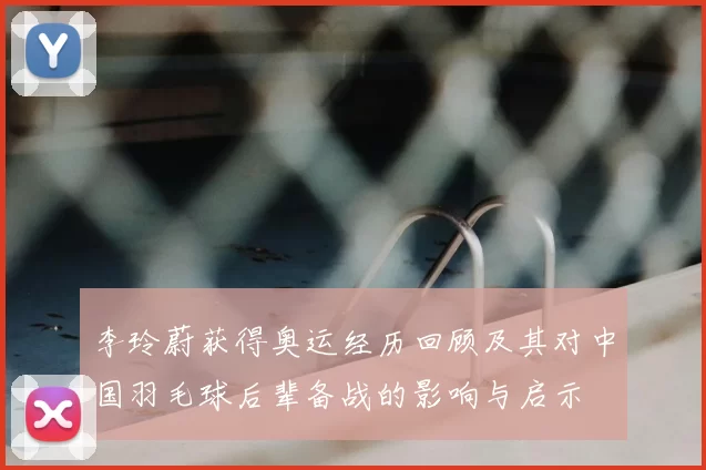 李玲蔚获得奥运经历回顾及其对中国羽毛球后辈备战的影响与启示