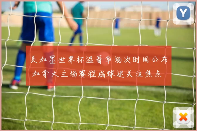 美加墨世界杯温哥华场次时间公布 加拿大主场赛程成球迷关注焦点