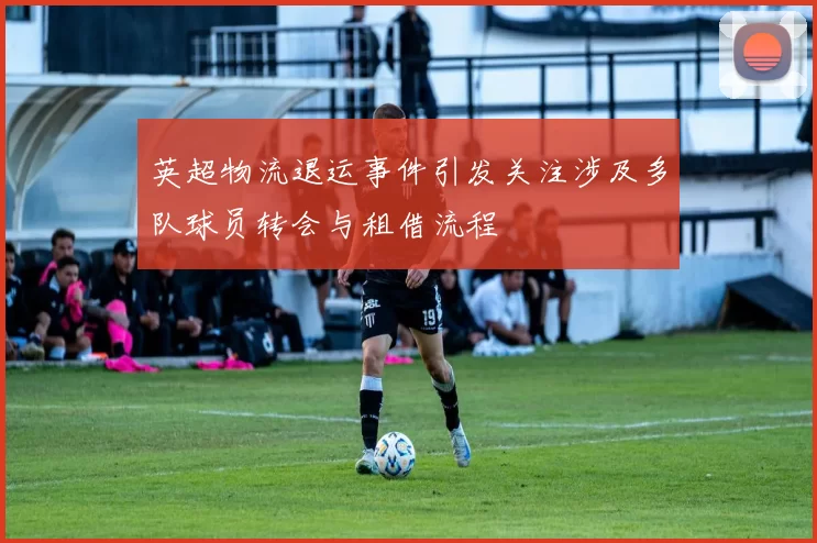 英超物流退运事件引发关注涉及多队球员转会与租借流程