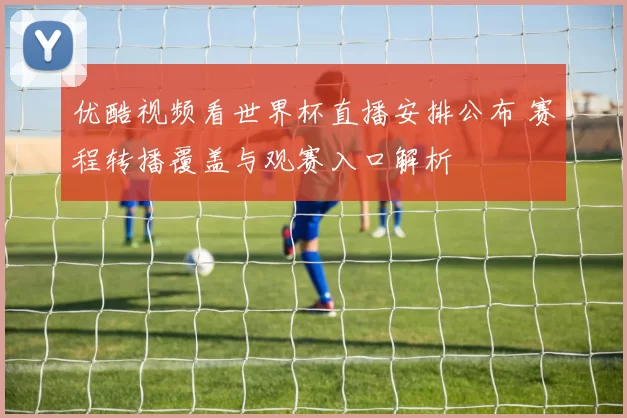 优酷视频看世界杯直播安排公布 赛程转播覆盖与观赛入口解析