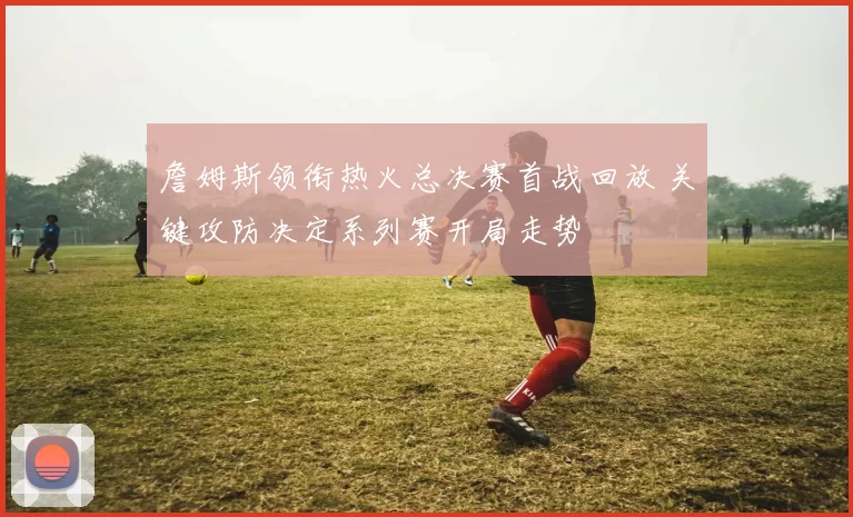 詹姆斯领衔热火总决赛首战回放 关键攻防决定系列赛开局走势