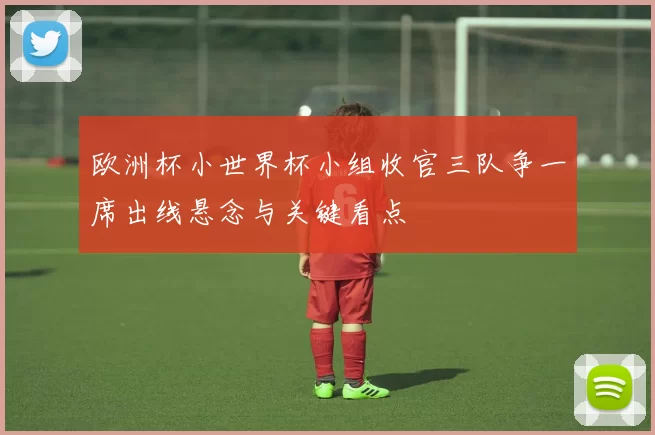 欧洲杯小世界杯小组收官三队争一席出线悬念与关键看点