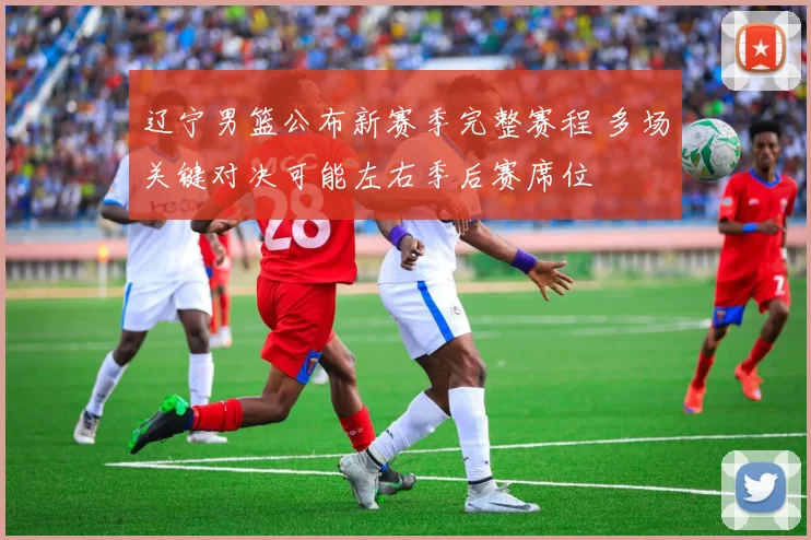 辽宁男篮公布新赛季完整赛程 多场关键对决可能左右季后赛席位
