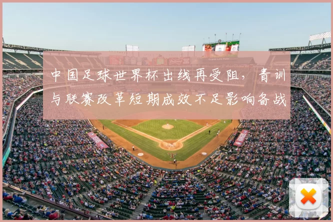 中国足球世界杯出线再受阻，青训与联赛改革短期成效不足影响备战安排