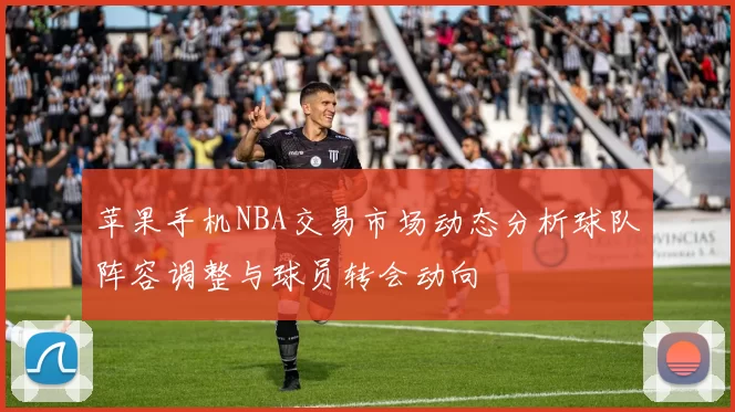 苹果手机NBA交易市场动态分析球队阵容调整与球员转会动向