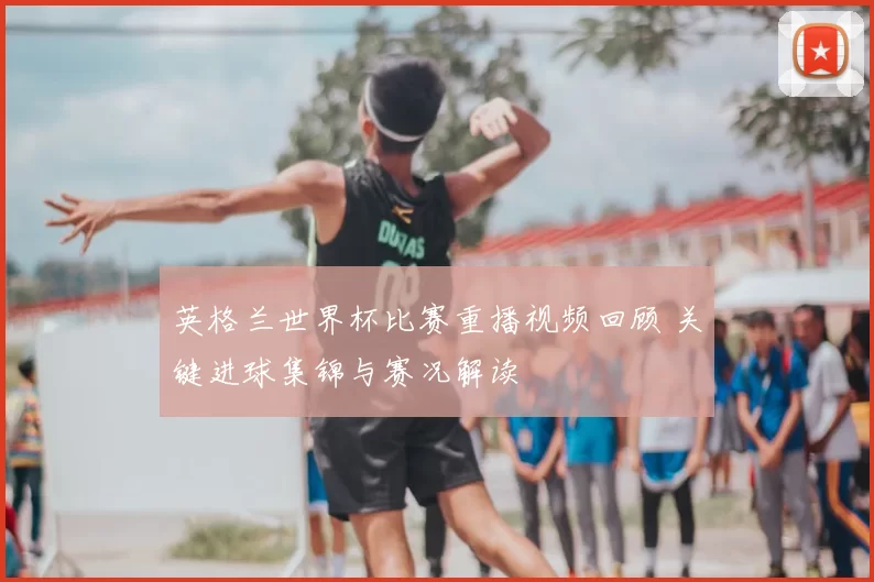 英格兰世界杯比赛重播视频回顾 关键进球集锦与赛况解读