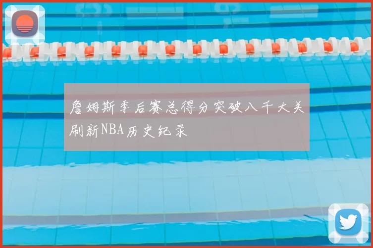 詹姆斯季后赛总得分突破八千大关刷新NBA历史纪录