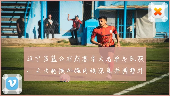 辽宁男篮公布新赛季大名单与队照，主力轮换补强内线深度并调整外线配置