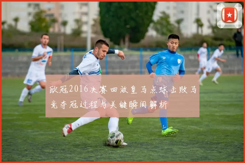 欧冠2016决赛回放皇马点球击败马竞夺冠过程与关键瞬间解析