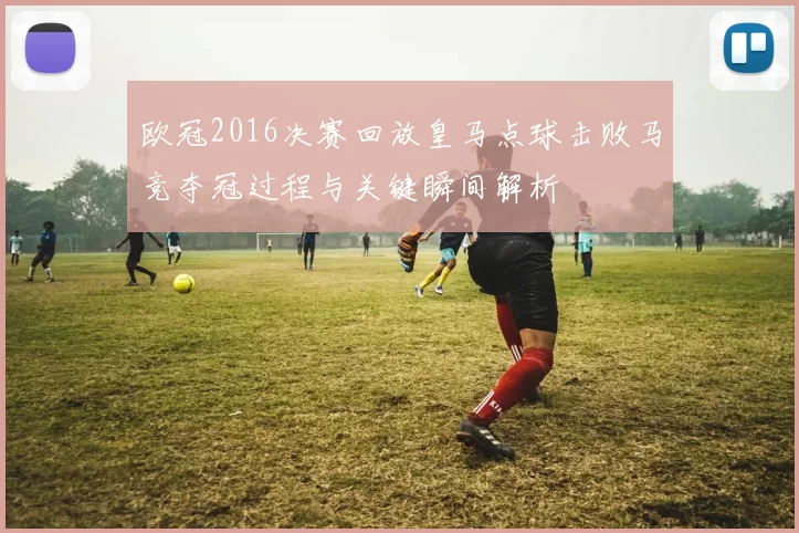 欧冠2016决赛回放皇马点球击败马竞夺冠过程与关键瞬间解析