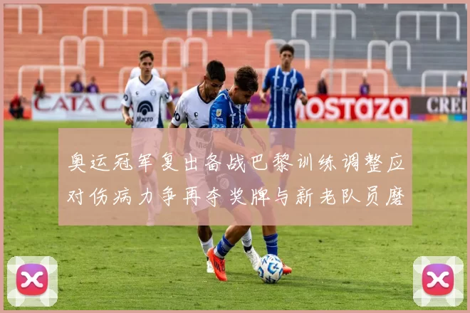 奥运冠军复出备战巴黎训练调整应对伤病力争再夺奖牌与新老队员磨合