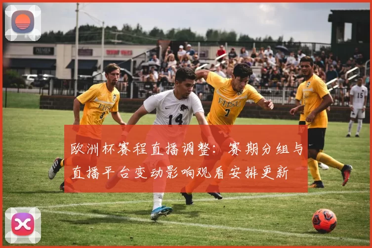 欧洲杯赛程直播调整：赛期分组与直播平台变动影响观看安排更新