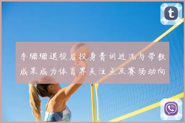 李珊珊退役后投身青训近况与带教成果成为体育界关注点及赛场动向