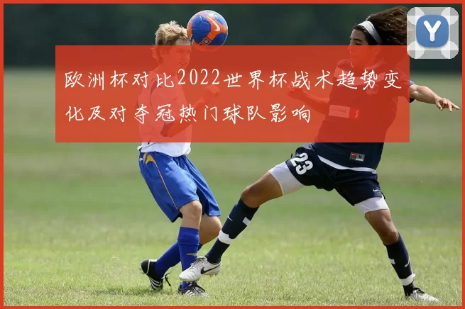 欧洲杯对比2022世界杯战术趋势变化及对夺冠热门球队影响
