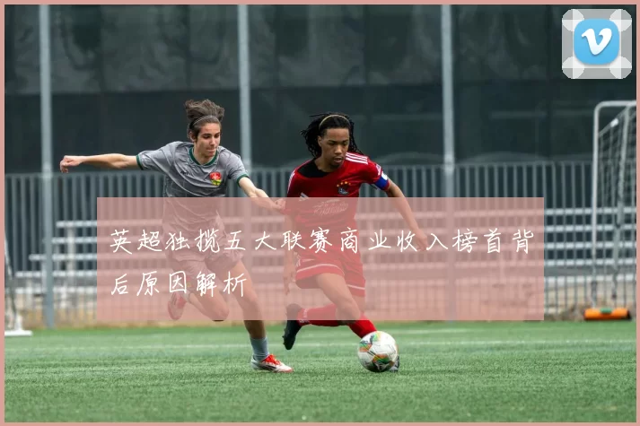 英超独揽五大联赛商业收入榜首背后原因解析