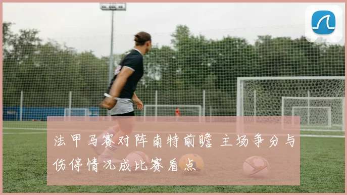 法甲马赛对阵南特前瞻 主场争分与伤停情况成比赛看点
