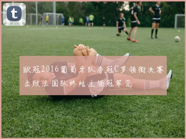 欧冠2016葡萄牙队夺冠C罗领衔决赛击败法国队终结主场冠军荒
