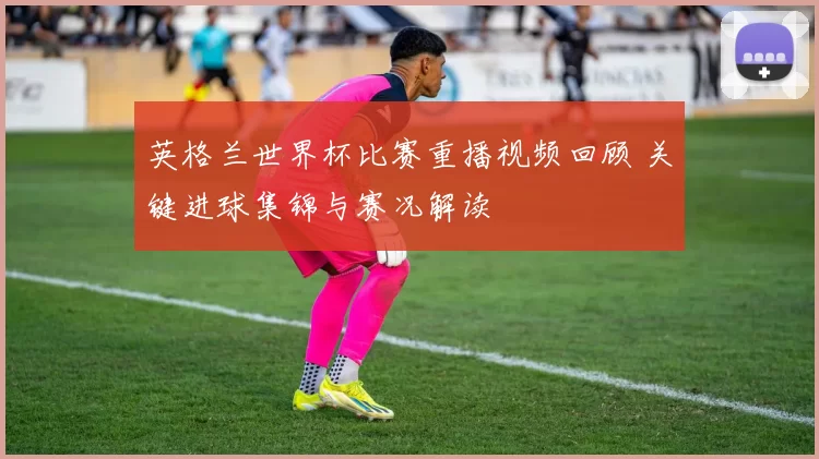 英格兰世界杯比赛重播视频回顾 关键进球集锦与赛况解读