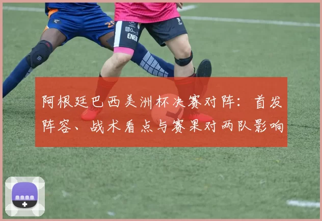 阿根廷巴西美洲杯决赛对阵：首发阵容、战术看点与赛果对两队影响