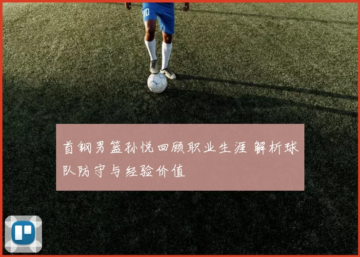 首钢男篮孙悦回顾职业生涯 解析球队防守与经验价值