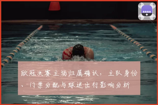 欧冠决赛主场归属确认,主队身份、门票分配与球迷出行影响分析