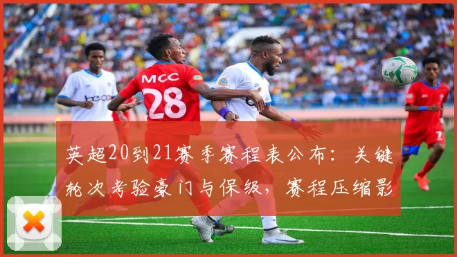 英超20到21赛季赛程表公布：关键轮次考验豪门与保级，赛程压缩影响欧战排兵