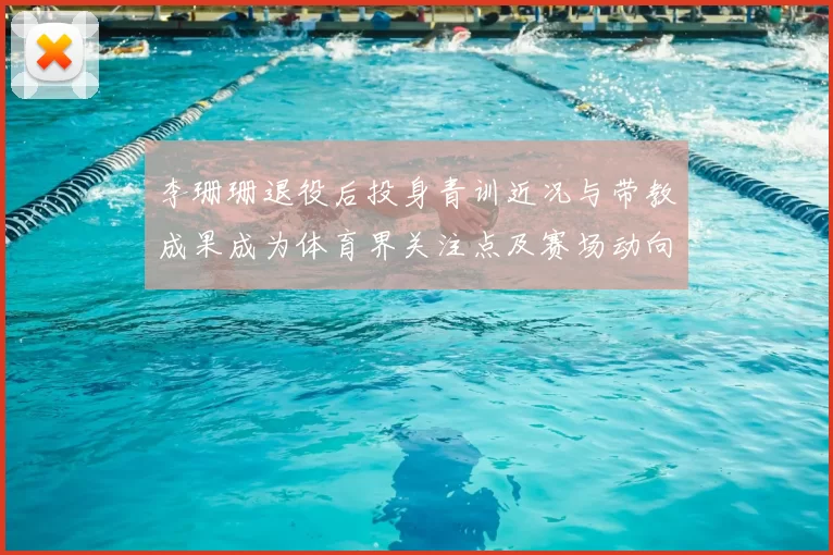 李珊珊退役后投身青训近况与带教成果成为体育界关注点及赛场动向