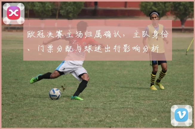 欧冠决赛主场归属确认，主队身份、门票分配与球迷出行影响分析