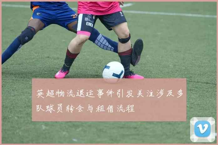 英超物流退运事件引发关注涉及多队球员转会与租借流程